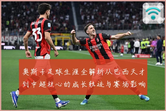 奥斯卡足球生涯全解析从巴西天才到中超核心的成长轨迹与赛场影响力