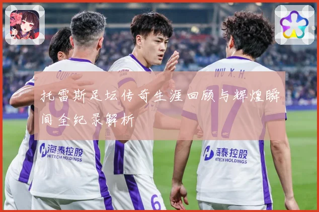 托雷斯足坛传奇生涯回顾与辉煌瞬间全纪录解析