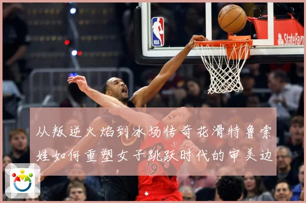 从叛逆火焰到冰场传奇花滑特鲁索娃如何重塑女子跳跃时代的审美边界