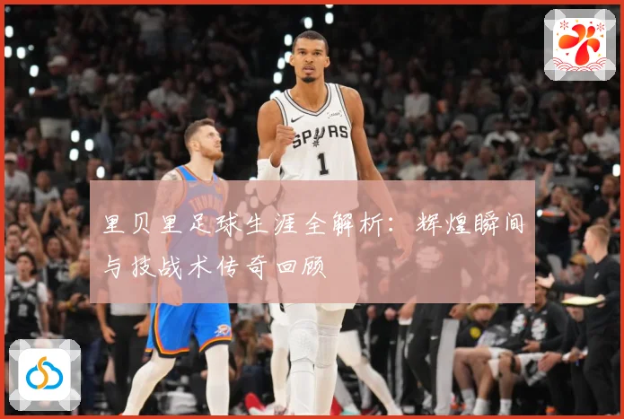 里贝里足球生涯全解析：辉煌瞬间与技战术传奇回顾