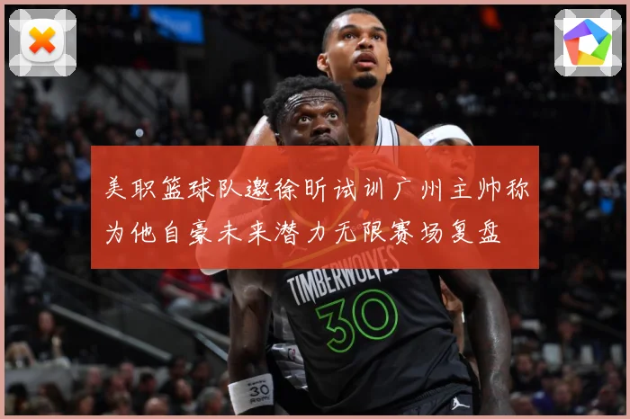 美职篮球队邀徐昕试训广州主帅称为他自豪未来潜力无限赛场复盘