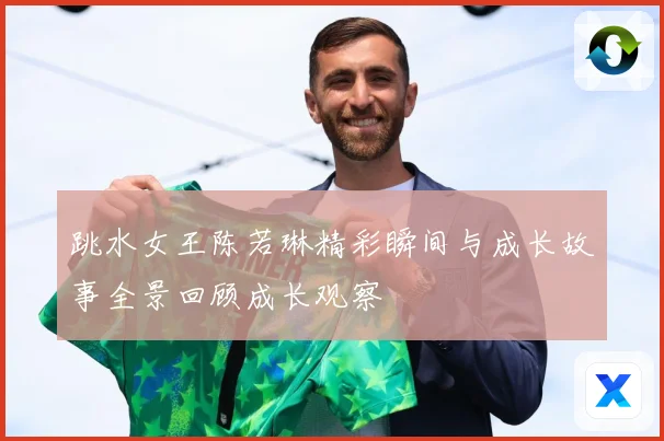 跳水女王陈若琳精彩瞬间与成长故事全景回顾成长观察