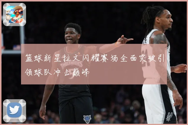 篮球新星拉文闪耀赛场全面突破引领球队冲击巅峰