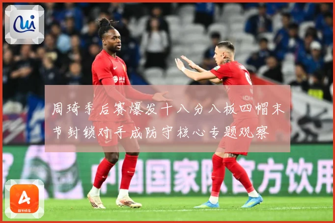 周琦季后赛爆发十八分八板四帽末节封锁对手成防守核心专题观察