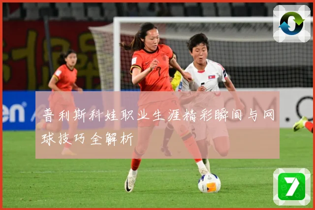 普利斯科娃职业生涯精彩瞬间与网球技巧全解析