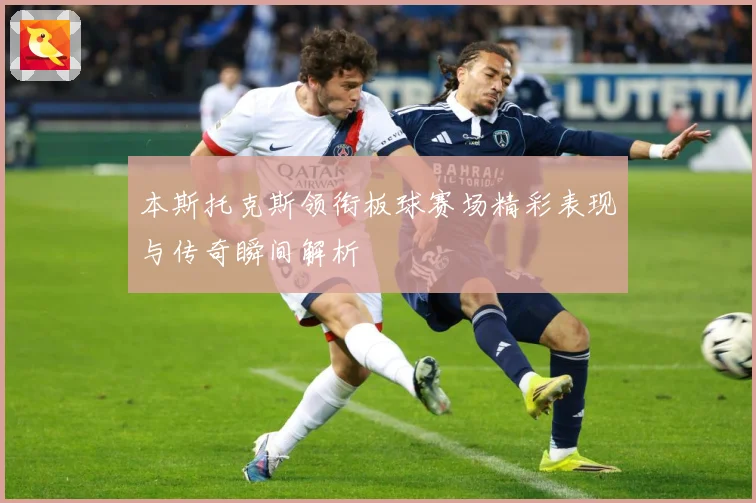 本斯托克斯领衔板球赛场精彩表现与传奇瞬间解析