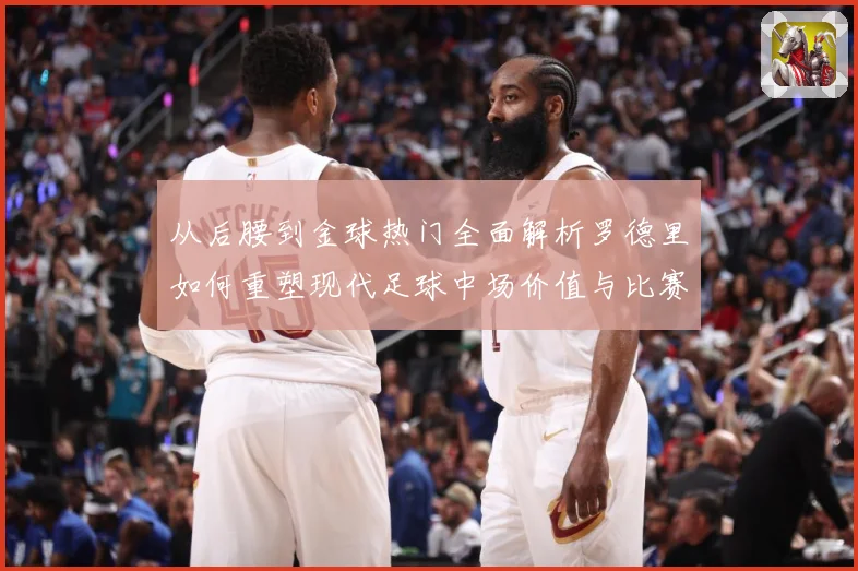 从后腰到金球热门全面解析罗德里如何重塑现代足球中场价值与比赛格局