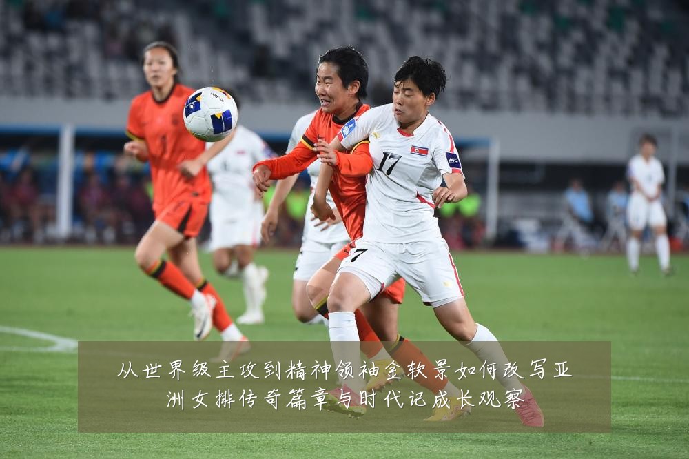 从世界级主攻到精神领袖金软景如何改写亚洲女排传奇篇章与时代记成长观察