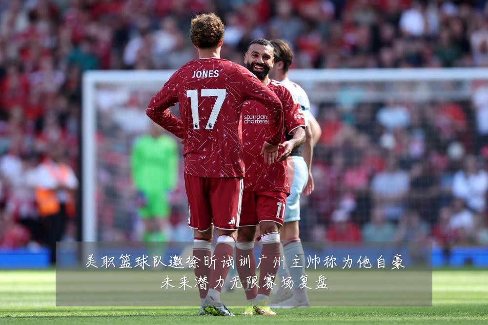美职篮球队邀徐昕试训广州主帅称为他自豪未来潜力无限赛场复盘