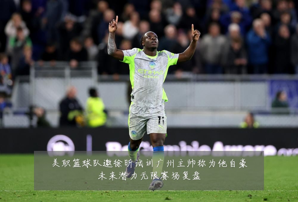 美职篮球队邀徐昕试训广州主帅称为他自豪未来潜力无限赛场复盘