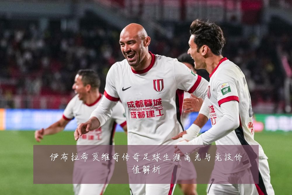 伊布拉希莫维奇传奇足球生涯高光与竞技价值解析